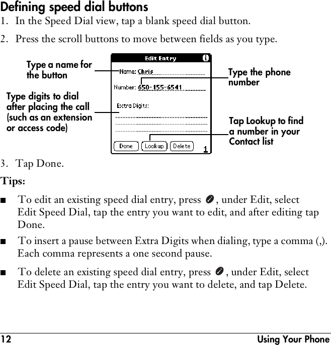 12  Using Your PhoneDefining speed dial buttons1. In the Speed Dial view, tap a blank speed dial button. 2. Press the scroll buttons to move between fields as you type.3. Tap Done.Tips:■To edit an existing speed dial entry, press  , under Edit, select Edit Speed Dial, tap the entry you want to edit, and after editing tap Done.■To insert a pause between Extra Digits when dialing, type a comma (,). Each comma represents a one second pause. ■To delete an existing speed dial entry, press  , under Edit, select Edit Speed Dial, tap the entry you want to delete, and tap Delete.Type a name for the buttonTap Lookup to find a number in your Contact listType the phone numberType digits to dial after placing the call (such as an extension or access code)