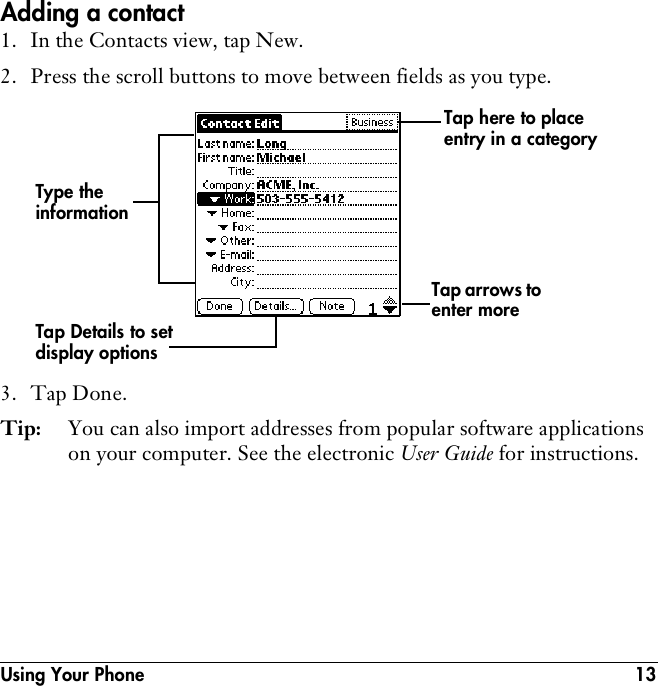 Using Your Phone 13Adding a contact1. In the Contacts view, tap New.2. Press the scroll buttons to move between fields as you type.3. Tap Done.Tip:  You can also import addresses from popular software applications on your computer. See the electronic User Guide for instructions.Type the information Tap arrows to enter moreTap Details to set display optionsTap here to place entry in a category