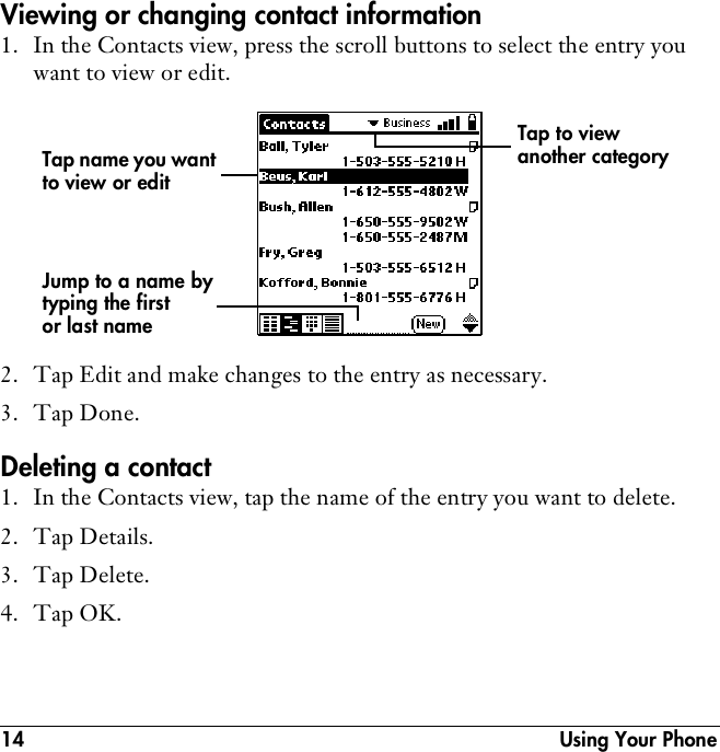 14  Using Your PhoneViewing or changing contact information1. In the Contacts view, press the scroll buttons to select the entry you want to view or edit.2. Tap Edit and make changes to the entry as necessary.3. Tap Done.Deleting a contact1. In the Contacts view, tap the name of the entry you want to delete.2. Tap Details.3. Tap Delete.4. Tap OK.Tap name you want to view or editJump to a name by typing the first or last nameTap to view another category