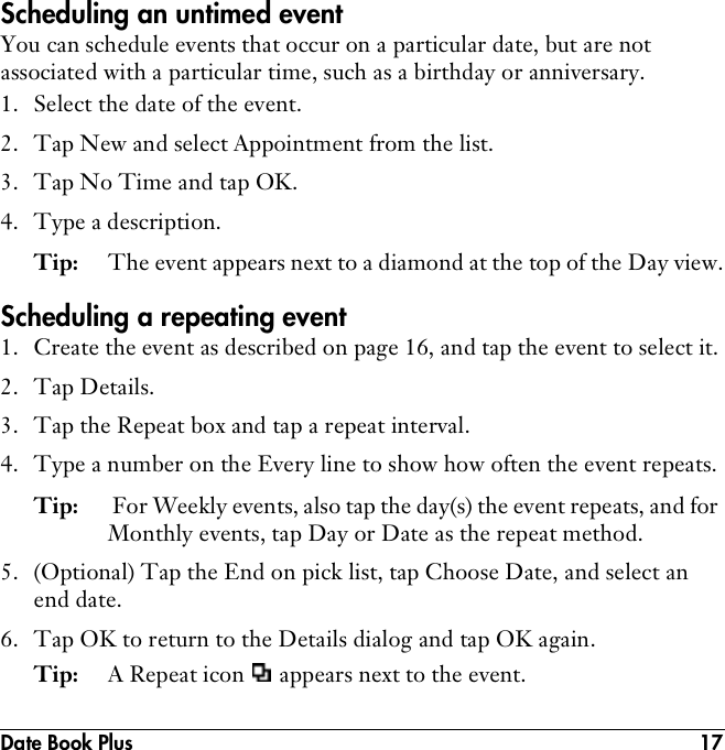 Date Book Plus 17Scheduling an untimed eventYou can schedule events that occur on a particular date, but are not associated with a particular time, such as a birthday or anniversary.1. Select the date of the event.2. Tap New and select Appointment from the list.3. Tap No Time and tap OK.4. Type a description.Tip: The event appears next to a diamond at the top of the Day view.Scheduling a repeating event1. Create the event as described on page 16, and tap the event to select it.2. Tap Details.3. Tap the Repeat box and tap a repeat interval.4. Type a number on the Every line to show how often the event repeats.Tip:  For Weekly events, also tap the day(s) the event repeats, and for Monthly events, tap Day or Date as the repeat method. 5. (Optional) Tap the End on pick list, tap Choose Date, and select an end date.6. Tap OK to return to the Details dialog and tap OK again.Tip: A Repeat icon   appears next to the event.