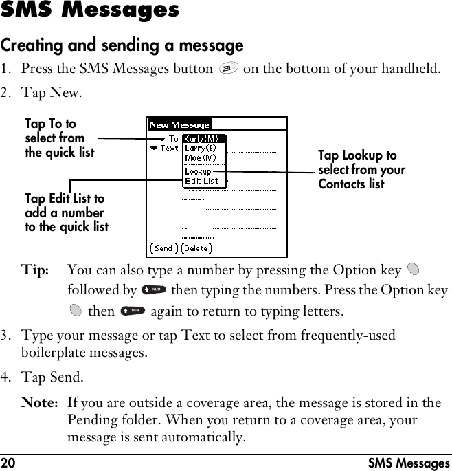 20 SMS MessagesSMS MessagesCreating and sending a message1. Press the SMS Messages button   on the bottom of your handheld.2. Tap New.Tip: You can also type a number by pressing the Option key   followed by   then typing the numbers. Press the Option key  then   again to return to typing letters.3. Type your message or tap Text to select from frequently-used boilerplate messages. 4. Tap Send. Note: If you are outside a coverage area, the message is stored in the Pending folder. When you return to a coverage area, your message is sent automatically.Tap To to select from the quick list Tap Lookup to select from your Contacts listTap Edit List to add a number to the quick list