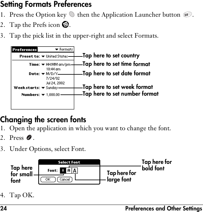 24  Preferences and Other SettingsSetting Formats Preferences1. Press the Option key   then the Application Launcher button  . 2. Tap the Prefs icon  . 3. Tap the pick list in the upper-right and select Formats.Changing the screen fonts1. Open the application in which you want to change the font.2. Press . 3. Under Options, select Font.4. Tap OK.Tap here to set time formatTap here to set date formatTap here to set week formatTap here to set number formatTap here to set countryTap here for large fontTap here for small fontTap here for bold font