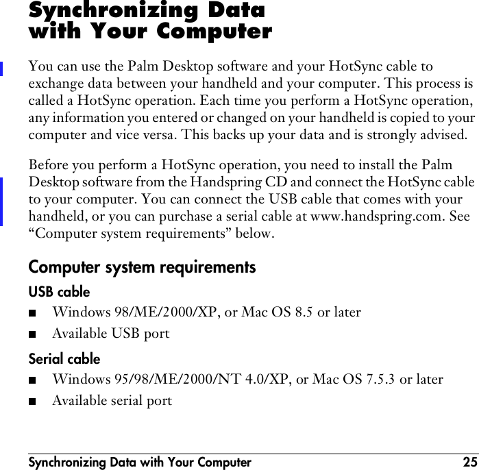 Synchronizing Data with Your Computer 25Synchronizing Data with Your ComputerYou can use the Palm Desktop software and your HotSync cable to exchange data between your handheld and your computer. This process is called a HotSync operation. Each time you perform a HotSync operation, any information you entered or changed on your handheld is copied to your computer and vice versa. This backs up your data and is strongly advised.Before you perform a HotSync operation, you need to install the Palm Desktop software from the Handspring CD and connect the HotSync cable to your computer. You can connect the USB cable that comes with your handheld, or you can purchase a serial cable at www.handspring.com. See “Computer system requirements” below.Computer system requirementsUSB cable■Windows 98/ME/2000/XP, or Mac OS 8.5 or later■Available USB portSerial cable■Windows 95/98/ME/2000/NT 4.0/XP, or Mac OS 7.5.3 or later■Available serial port