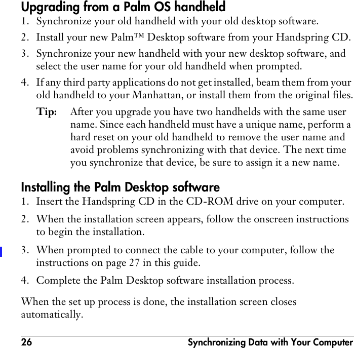 26  Synchronizing Data with Your ComputerUpgrading from a Palm OS handheld1. Synchronize your old handheld with your old desktop software.2. Install your new Palm™ Desktop software from your Handspring CD.3. Synchronize your new handheld with your new desktop software, and select the user name for your old handheld when prompted.4. If any third party applications do not get installed, beam them from your old handheld to your Manhattan, or install them from the original files.Tip: After you upgrade you have two handhelds with the same user name. Since each handheld must have a unique name, perform a hard reset on your old handheld to remove the user name and avoid problems synchronizing with that device. The next time you synchronize that device, be sure to assign it a new name.Installing the Palm Desktop software1. Insert the Handspring CD in the CD-ROM drive on your computer.2. When the installation screen appears, follow the onscreen instructions to begin the installation.3. When prompted to connect the cable to your computer, follow the instructions on page 27 in this guide.4. Complete the Palm Desktop software installation process.When the set up process is done, the installation screen closes automatically.