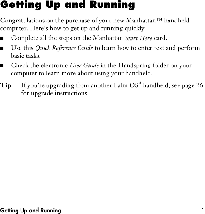 Getting Up and Running 1Getting Up and RunningCongratulations on the purchase of your new Manhattan™ handheld computer. Here’s how to get up and running quickly:■Complete all the steps on the Manhattan Start Here card.■Use this Quick Reference Guide to learn how to enter text and perform basic tasks.■Check the electronic User Guide in the Handspring folder on your computer to learn more about using your handheld.Tip: If you’re upgrading from another Palm OS® handheld, see page 26 for upgrade instructions.