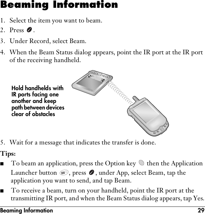 Beaming Information 29Beaming Information1. Select the item you want to beam.2. Press .3. Under Record, select Beam.4. When the Beam Status dialog appears, point the IR port at the IR port of the receiving handheld.5. Wait for a message that indicates the transfer is done.Tips:■To beam an application, press the Option key   then the Application Launcher button  , press  , under App, select Beam, tap the application you want to send, and tap Beam.■To receive a beam, turn on your handheld, point the IR port at the transmitting IR port, and when the Beam Status dialog appears, tap Yes.Hold handhelds with IR ports facing one another and keep path between devices clear of obstacles