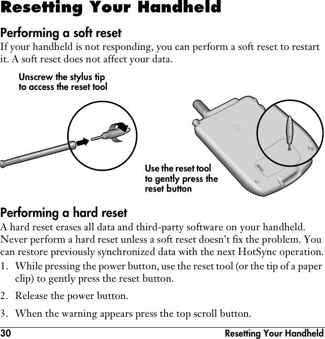 30  Resetting Your HandheldResetting Your HandheldPerforming a soft resetIf your handheld is not responding, you can perform a soft reset to restart it. A soft reset does not affect your data.Performing a hard resetA hard reset erases all data and third-party software on your handheld. Never perform a hard reset unless a soft reset doesn’t fix the problem. You can restore previously synchronized data with the next HotSync operation.1. While pressing the power button, use the reset tool (or the tip of a paper clip) to gently press the reset button.2. Release the power button.3. When the warning appears press the top scroll button.Use the reset tool to gently press the reset buttonUnscrew the stylus tip to access the reset tool