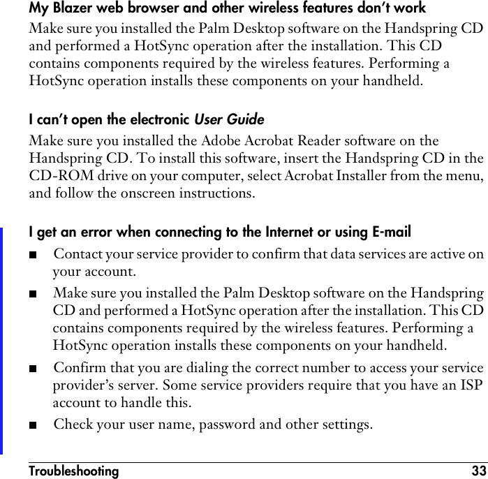 Troubleshooting 33My Blazer web browser and other wireless features don’t workMake sure you installed the Palm Desktop software on the Handspring CD and performed a HotSync operation after the installation. This CD contains components required by the wireless features. Performing a HotSync operation installs these components on your handheld.I can’t open the electronic User GuideMake sure you installed the Adobe Acrobat Reader software on the Handspring CD. To install this software, insert the Handspring CD in the CD-ROM drive on your computer, select Acrobat Installer from the menu, and follow the onscreen instructions.I get an error when connecting to the Internet or using E-mail■Contact your service provider to confirm that data services are active on your account. ■Make sure you installed the Palm Desktop software on the Handspring CD and performed a HotSync operation after the installation. This CD contains components required by the wireless features. Performing a HotSync operation installs these components on your handheld. ■Confirm that you are dialing the correct number to access your service provider’s server. Some service providers require that you have an ISP account to handle this.■Check your user name, password and other settings.