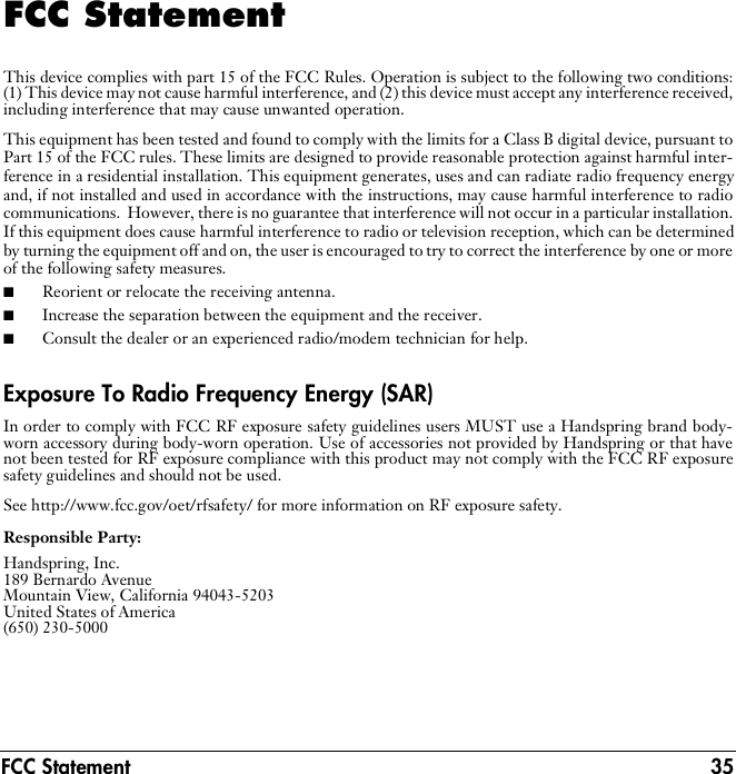 FCC Statement 35FCC StatementThis device complies with part 15 of the FCC Rules. Operation is subject to the following two conditions:(1) This device may not cause harmful interference, and (2) this device must accept any interference received,including interference that may cause unwanted operation.This equipment has been tested and found to comply with the limits for a Class B digital device, pursuant toPart 15 of the FCC rules. These limits are designed to provide reasonable protection against harmful inter-ference in a residential installation. This equipment generates, uses and can radiate radio frequency energyand, if not installed and used in accordance with the instructions, may cause harmful interference to radiocommunications.  However, there is no guarantee that interference will not occur in a particular installation.If this equipment does cause harmful interference to radio or television reception, which can be determinedby turning the equipment off and on, the user is encouraged to try to correct the interference by one or moreof the following safety measures.■Reorient or relocate the receiving antenna.■Increase the separation between the equipment and the receiver.■Consult the dealer or an experienced radio/modem technician for help.Exposure To Radio Frequency Energy (SAR)In order to comply with FCC RF exposure safety guidelines users MUST use a Handspring brand body-worn accessory during body-worn operation. Use of accessories not provided by Handspring or that havenot been tested for RF exposure compliance with this product may not comply with the FCC RF exposuresafety guidelines and should not be used.See http://www.fcc.gov/oet/rfsafety/ for more information on RF exposure safety.Responsible Party:Handspring, Inc.189 Bernardo Avenue Mountain View, California 94043-5203 United States of America (650) 230-5000