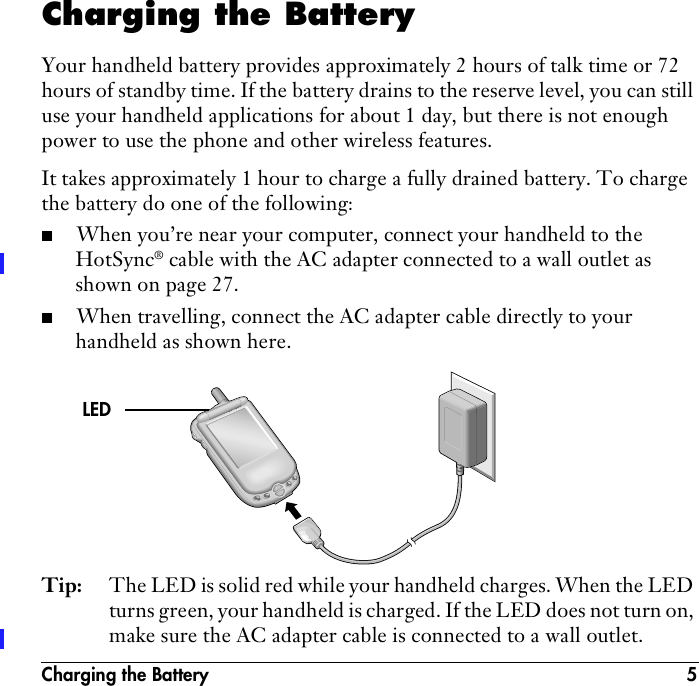 Charging the Battery 5Charging the BatteryYour handheld battery provides approximately 2 hours of talk time or 72 hours of standby time. If the battery drains to the reserve level, you can still use your handheld applications for about 1 day, but there is not enough power to use the phone and other wireless features. It takes approximately 1 hour to charge a fully drained battery. To charge the battery do one of the following:■When you’re near your computer, connect your handheld to the HotSync® cable with the AC adapter connected to a wall outlet as shown on page 27.■When travelling, connect the AC adapter cable directly to your handheld as shown here.Tip: The LED is solid red while your handheld charges. When the LED turns green, your handheld is charged. If the LED does not turn on, make sure the AC adapter cable is connected to a wall outlet.LED