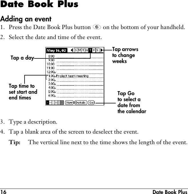 16  Date Book PlusDate Book PlusAdding an event1. Press the Date Book Plus button   on the bottom of your handheld.2. Select the date and time of the event.3. Type a description.4. Tap a blank area of the screen to deselect the event. Tip: The vertical line next to the time shows the length of the event.Tap a day Tap time to set start and end times Tap Go to select a date from the calendarTap arrows to change weeks