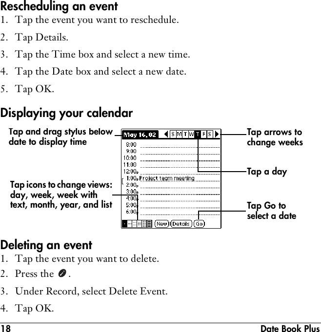 18  Date Book PlusRescheduling an event1. Tap the event you want to reschedule.2. Tap Details.3. Tap the Time box and select a new time.4. Tap the Date box and select a new date.5. Tap OK.Displaying your calendarDeleting an event1. Tap the event you want to delete.2. Press the  .3. Under Record, select Delete Event.4. Tap OK.Tap Go to select a dateTap arrows to change weeksTap and drag stylus below date to display timeTap icons to change views: day, week, week with text, month, year, and listTap a day 