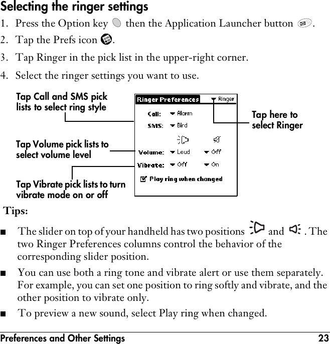 Preferences and Other Settings 23Selecting the ringer settings1. Press the Option key   then the Application Launcher button  . 2. Tap the Prefs icon  .3. Tap Ringer in the pick list in the upper-right corner.4. Select the ringer settings you want to use.  Tips:■The slider on top of your handheld has two positions   and  . The two Ringer Preferences columns control the behavior of the corresponding slider position. ■You can use both a ring tone and vibrate alert or use them separately. For example, you can set one position to ring softly and vibrate, and the other position to vibrate only. ■To preview a new sound, select Play ring when changed.Tap Call and SMS pick lists to select ring styleTap Volume pick lists to select volume levelTap Vibrate pick lists to turn vibrate mode on or offTap here to select Ringer