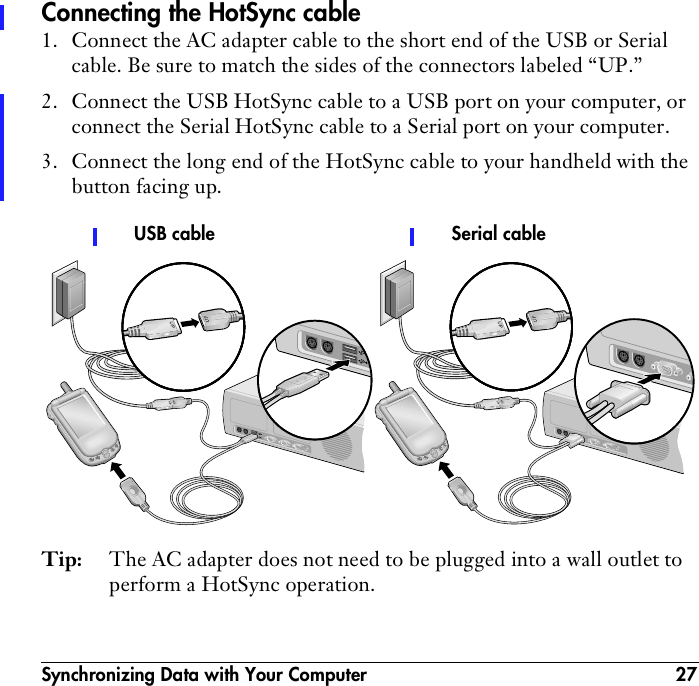 Synchronizing Data with Your Computer 27Connecting the HotSync cable1. Connect the AC adapter cable to the short end of the USB or Serial cable. Be sure to match the sides of the connectors labeled “UP.”2. Connect the USB HotSync cable to a USB port on your computer, or connect the Serial HotSync cable to a Serial port on your computer.3. Connect the long end of the HotSync cable to your handheld with the button facing up.Tip: The AC adapter does not need to be plugged into a wall outlet to perform a HotSync operation.Serial cableUSB cable