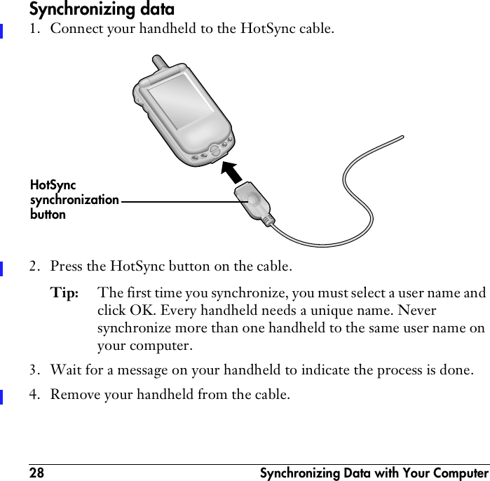 28  Synchronizing Data with Your ComputerSynchronizing data1. Connect your handheld to the HotSync cable. 2. Press the HotSync button on the cable.Tip: The first time you synchronize, you must select a user name and click OK. Every handheld needs a unique name. Never synchronize more than one handheld to the same user name on your computer.3. Wait for a message on your handheld to indicate the process is done.4. Remove your handheld from the cable.HotSyncsynchronization button