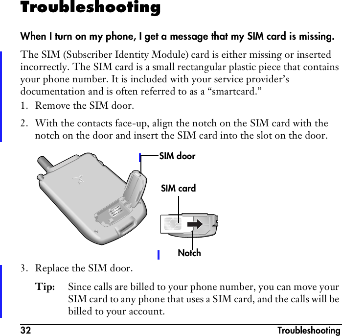 32 TroubleshootingTroubleshootingWhen I turn on my phone, I get a message that my SIM card is missing.The SIM (Subscriber Identity Module) card is either missing or inserted incorrectly. The SIM card is a small rectangular plastic piece that contains your phone number. It is included with your service provider’s documentation and is often referred to as a “smartcard.”1. Remove the SIM door.2. With the contacts face-up, align the notch on the SIM card with the notch on the door and insert the SIM card into the slot on the door.3. Replace the SIM door.Tip: Since calls are billed to your phone number, you can move your SIM card to any phone that uses a SIM card, and the calls will be billed to your account.SIM cardSIM doorNotch