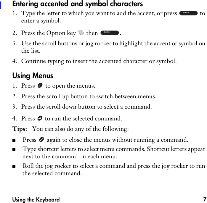 Using the Keyboard 7Entering accented and symbol characters1. Type the letter to which you want to add the accent, or press   to enter a symbol.2. Press the Option key   then  .3. Use the scroll buttons or jog rocker to highlight the accent or symbol on the list.4. Continue typing to insert the accented character or symbol.Using Menus1. Press   to open the menus.2. Press the scroll up button to switch between menus.3. Press the scroll down button to select a command.4. Press   to run the selected command.Tips:  You can also do any of the following:■Press   again to close the menus without running a command. ■Type shortcut letters to select menu commands. Shortcut letters appear next to the command on each menu.■Roll the jog rocker to select a command and press the jog rocker to run the selected command.