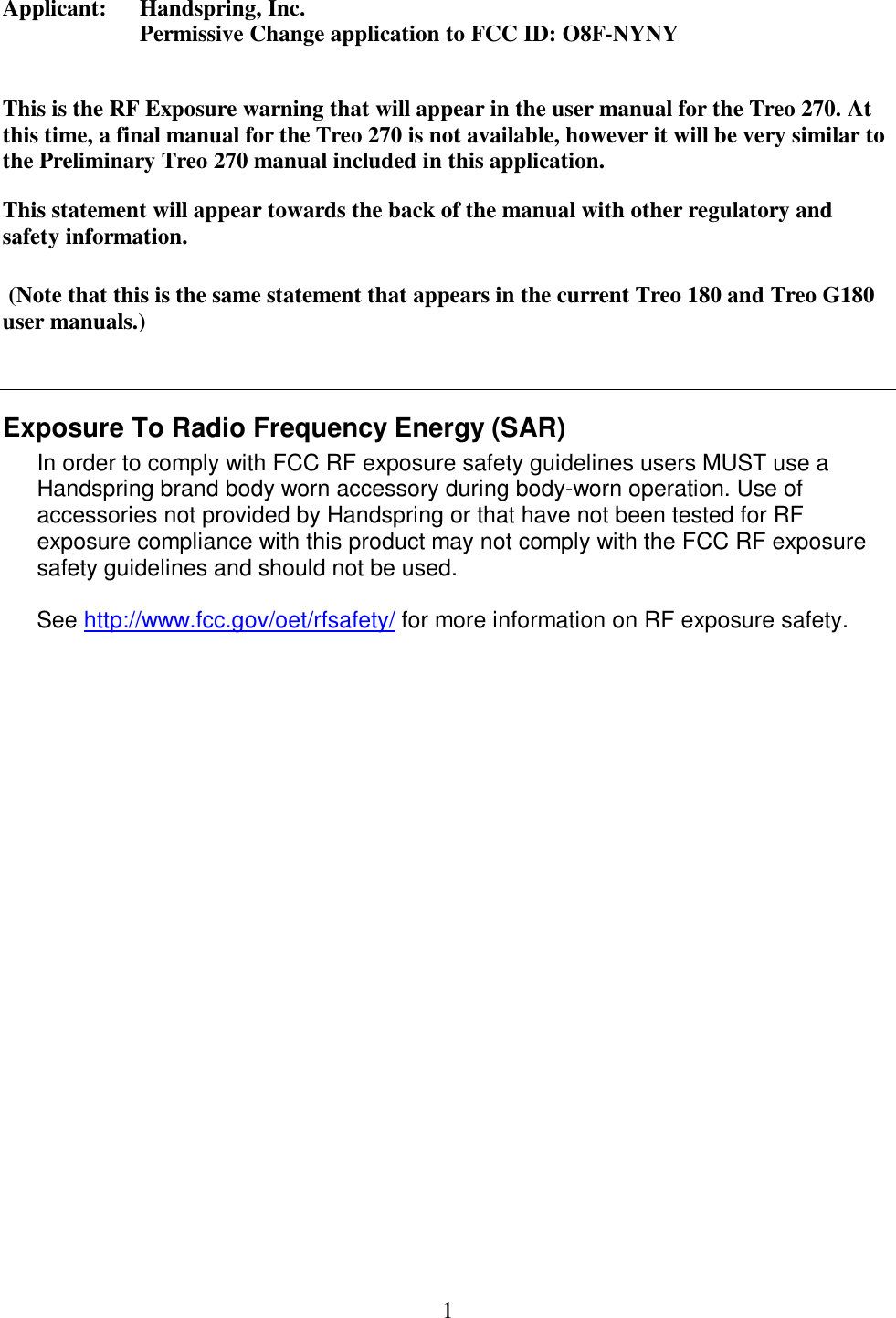 1 Applicant:     Handspring, Inc.   Permissive Change application to FCC ID: O8F-NYNY  This is the RF Exposure warning that will appear in the user manual for the Treo 270. At this time, a final manual for the Treo 270 is not available, however it will be very similar to the Preliminary Treo 270 manual included in this application. This statement will appear towards the back of the manual with other regulatory and safety information.   (Note that this is the same statement that appears in the current Treo 180 and Treo G180 user manuals.)     Exposure To Radio Frequency Energy (SAR) In order to comply with FCC RF exposure safety guidelines users MUST use a Handspring brand body worn accessory during body-worn operation. Use of accessories not provided by Handspring or that have not been tested for RF exposure compliance with this product may not comply with the FCC RF exposure safety guidelines and should not be used.  See http://www.fcc.gov/oet/rfsafety/ for more information on RF exposure safety.    