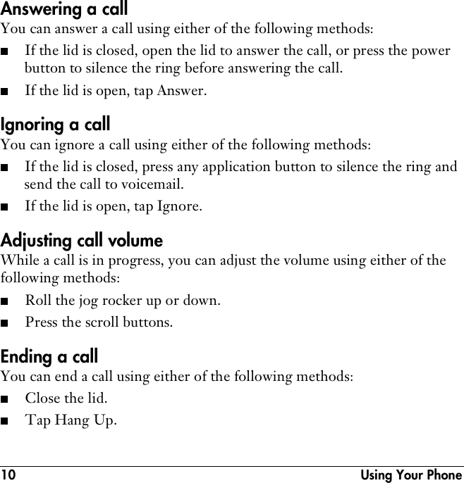 10  Using Your PhoneAnswering a callYou can answer a call using either of the following methods:■If the lid is closed, open the lid to answer the call, or press the power button to silence the ring before answering the call.■If the lid is open, tap Answer.Ignoring a callYou can ignore a call using either of the following methods:■If the lid is closed, press any application button to silence the ring and send the call to voicemail.■If the lid is open, tap Ignore.Adjusting call volumeWhile a call is in progress, you can adjust the volume using either of the following methods:■Roll the jog rocker up or down.■Press the scroll buttons.Ending a callYou can end a call using either of the following methods:■Close the lid.■Tap Hang Up.