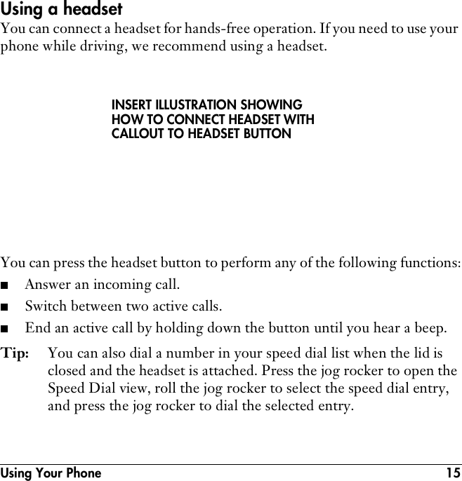 Using Your Phone 15Using a headsetYou can connect a headset for hands-free operation. If you need to use your phone while driving, we recommend using a headset. You can press the headset button to perform any of the following functions:■Answer an incoming call.■Switch between two active calls.■End an active call by holding down the button until you hear a beep.Tip: You can also dial a number in your speed dial list when the lid is closed and the headset is attached. Press the jog rocker to open the Speed Dial view, roll the jog rocker to select the speed dial entry, and press the jog rocker to dial the selected entry.INSERT ILLUSTRATION SHOWING HOW TO CONNECT HEADSET WITH CALLOUT TO HEADSET BUTTON