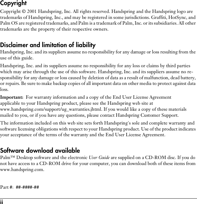 ii CopyrightCopyright © 2001 Handspring, Inc. All rights reserved. Handspring and the Handspring logo are trademarks of Handspring, Inc., and may be registered in some jurisdictions. Graffiti, HotSync, and Palm OS are registered trademarks, and Palm is a trademark of Palm, Inc. or its subsidiaries. All other trademarks are the property of their respective owners.Disclaimer and limitation of liabilityHandspring, Inc. and its suppliers assume no responsibility for any damage or loss resulting from the use of this guide.Handspring, Inc. and its suppliers assume no responsibility for any loss or claims by third parties which may arise through the use of this software. Handspring, Inc. and its suppliers assume no re-sponsibility for any damage or loss caused by deletion of data as a result of malfunction, dead battery, or repairs. Be sure to make backup copies of all important data on other media to protect against data loss.Important: For warranty information and a copy of the End User License Agreement applicable to your Handspring product, please see the Handspring web site at www.handspring.com/support/ug_warranties.jhtml. If you would like a copy of these materials mailed to you, or if you have any questions, please contact Handspring Customer Support.The information included on this web site sets forth Handspring&apos;s sole and complete warranty and software licensing obligations with respect to your Handspring product. Use of the product indicates your acceptance of the terms of the warranty and the End User License Agreement.Software download availablePalm™ Desktop software and the electronic User Guide are supplied on a CD-ROM disc. If you do not have access to a CD-ROM drive for your computer, you can download both of these items from www.handspring.com.Part #:  ##-####-##