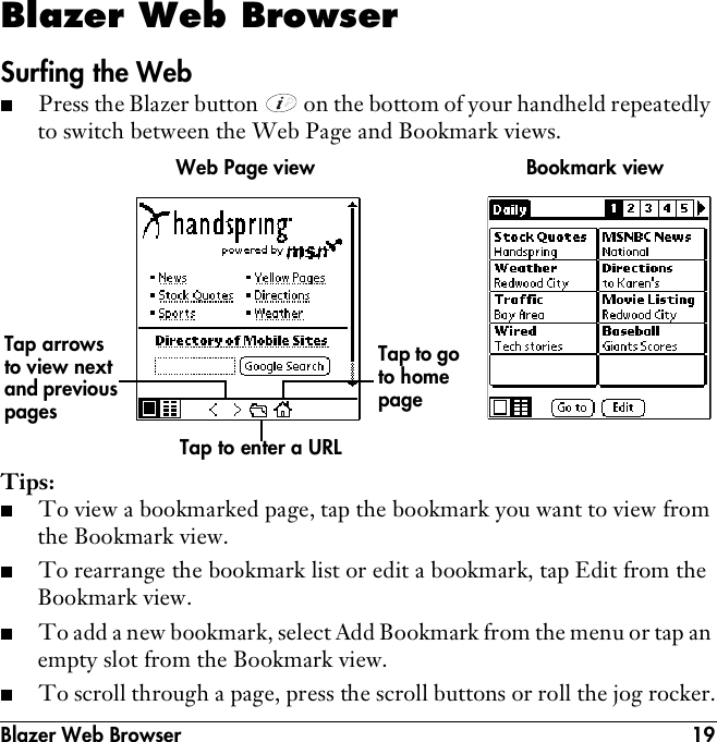 Blazer Web Browser 19Blazer Web BrowserSurfing the Web■Press the Blazer button   on the bottom of your handheld repeatedly to switch between the Web Page and Bookmark views.Tips:■To view a bookmarked page, tap the bookmark you want to view from the Bookmark view.■To rearrange the bookmark list or edit a bookmark, tap Edit from the Bookmark view.■To add a new bookmark, select Add Bookmark from the menu or tap an empty slot from the Bookmark view.■To scroll through a page, press the scroll buttons or roll the jog rocker.Tap to enter a URLTap arrows to view next and previous pagesTap to go to home pageBookmark viewWeb Page view