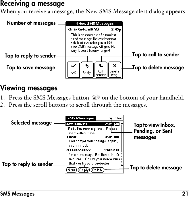 SMS Messages 21Receiving a messageWhen you receive a message, the New SMS Message alert dialog appears.Viewing messages1. Press the SMS Messages button   on the bottom of your handheld.2. Press the scroll buttons to scroll through the messages. Number of messagesTap to reply to sender Tap to call to senderTap to delete messageTap to save messageTap to reply to sender Tap to delete messageTap to view Inbox, Pending, or Sent messagesSelected message