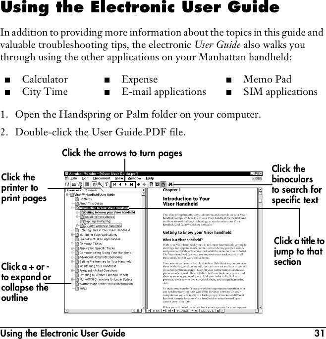Using the Electronic User Guide 31Using the Electronic User GuideIn addition to providing more information about the topics in this guide and valuable troubleshooting tips, the electronic User Guide also walks you through using the other applications on your Manhattan handheld:1. Open the Handspring or Palm folder on your computer.2. Double-click the User Guide.PDF file.■Calculator■City Time■Expense■E-mail applications■Memo Pad■SIM applicationsClick the binoculars to search for specific textClick the arrows to turn pagesClick the printer to print pagesClick a + or -  to expand or collapse the outlineClick a title to jump to that section