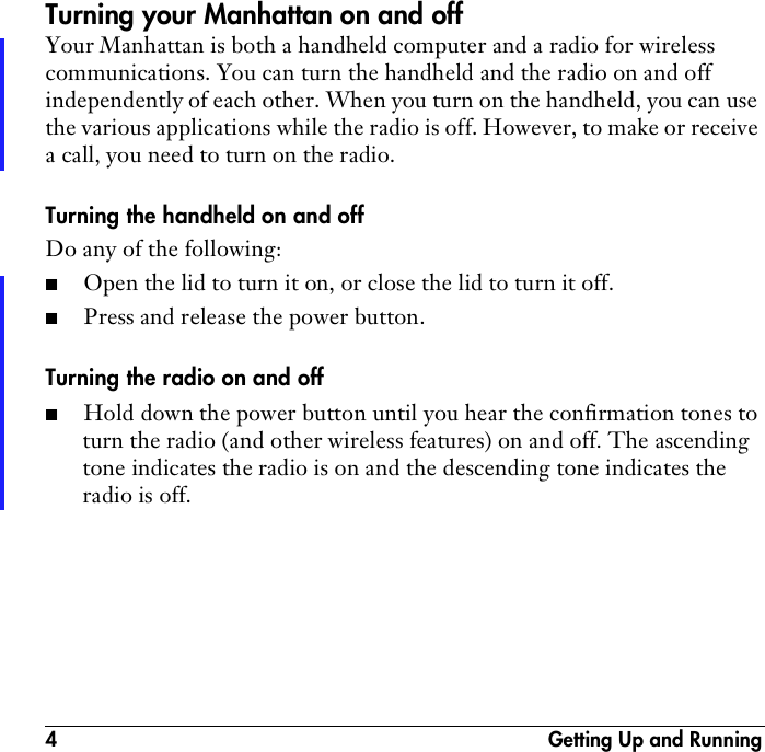 4  Getting Up and RunningTurning your Manhattan on and offYour Manhattan is both a handheld computer and a radio for wireless communications. You can turn the handheld and the radio on and off independently of each other. When you turn on the handheld, you can use the various applications while the radio is off. However, to make or receive a call, you need to turn on the radio.Turning the handheld on and offDo any of the following:■Open the lid to turn it on, or close the lid to turn it off.■Press and release the power button.Turning the radio on and off■Hold down the power button until you hear the confirmation tones to turn the radio (and other wireless features) on and off. The ascending tone indicates the radio is on and the descending tone indicates the radio is off.