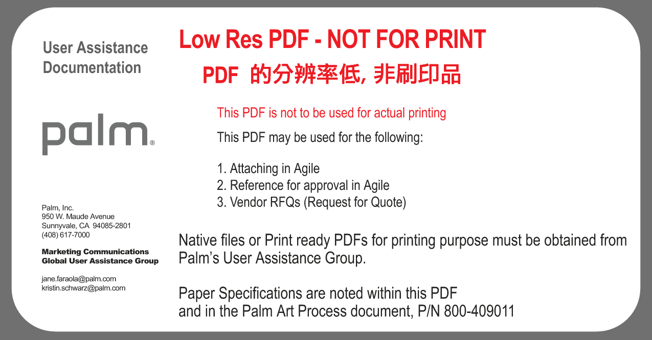 User AssistanceDocumentationLow Res PDF - NOT FOR PRINTThis PDF is not to be used for actual printingThis PDF may be used for the following:1. Attaching in Agile2. Reference for approval in Agile3. Vendor RFQs (Request for Quote)Native files or Print ready PDFs for printing purpose must be obtained from Palm’s User Assistance Group.Paper Specifications are noted within this PDF and in the Palm Art Process document, P/N 800-409011Palm, Inc.950 W. Maude AvenueSunnyvale, CA  94085-2801(408) 617-7000Marketing CommunicationsGlobal User Assistance Groupjane.faraola@palm.comkristin.schwarz@palm.com