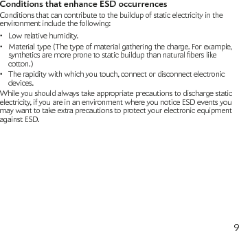9Conditions that enhance ESD occurrencesConditions that can contribute to the buildup of static electricity in the environment include the following:Low relative humidity.•Material type (The type of material gathering the charge. For example, •syntheticsaremorepronetostaticbuildupthannaturalberslikecotton.)The rapidity with which you touch, connect or disconnect electronic • devices.While you should always take appropriate precautions to discharge static electricity, if you are in an environment where you notice ESD events you may want to take extra precautions to protect your electronic equipment against ESD.