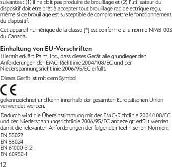 12suivantes : (1) il ne doit pas produire de brouillage et (2) l’utilisateur du dispositif doit étre prêt à accepter tout brouillage radioélectrique reçu, même si ce brouillage est susceptible de compromettre le fonctionnement du dispositif.Cet appareil numérique de la classe [*] est conforme à la norme NMB-003 du Canada.Einhaltung von EU-VorschriftenHiermit erklärt Palm, Inc., dass dieses Gerät alle grundlegenden Anforderungen der EMC-Richtlinie 2004/108/EC und der Niederspannungsrichtlinie 2006/95/EC erfüllt.Dieses Gerät ist mit dem Symbol gekennzeichnet und kann innerhalb der gesamten Europäischen Union verwendet werden.Dadurch wird die Übereinstimmung mit der EMC-Richtlinie 2004/108/EC und der Niederspannungsrichtlinie 2006/95/EC angezeigt; erfüllt werden damit die relevanten Anforderungen der folgenden technischen Normen:EN 55022 EN 55024  EN 61000-3-2 EN 60950-1