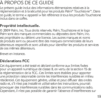 19À PROPOS DE CE GUIDELe présent guide inclut des informations élémentaires relatives à la réglementation et à la sécurité pour les produits Palm® Touchstone™. Dans ce guide, le terme « appareil » fait référence à tous les produits Touchstone inclus dans ce coffre.Propriété intellectuelle.© 2009 Palm, Inc. Tous droits réservés. Palm, Touchstone et le logo Palm sont des marques commerciales ou déposées dont Palm, Inc. est propriétaire ou détient une licence. Les autres marques et noms de produits sont ou peuvent être des marques commerciales de leurs détenteursrespectifsetsontutiliséspouridentierlesproduitsetservicesde ces mêmes détenteurs.Brevet en instance.Déclarations FCCCetéquipementaététestéetdéclaréconformeauxlimitesxéespour un appareil numérique de classe B, en vertu de la section 15 de la réglementation de la FCC. Ces limites sont établies pour apporter une protection raisonnable contre les interférences nuisibles en milieu résidentiel. Cet équipement génère, utilise et peut diffuser des ondes radio et, s’il n’est pas installé et utilisé selon les instructions, pourrait provoquer des interférences nuisibles dans les communications radio. Cependant, il n’est pas possible de garantir l’absence d’interférences sur 