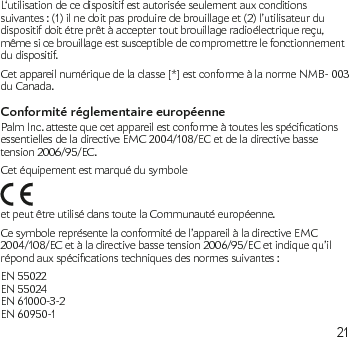 21L‘utilisation de ce dispositif est autorisée seulement aux conditions suivantes : (1) il ne doit pas produire de brouillage et (2) l’utilisateur du dispositif doit étre prêt à accepter tout brouillage radioélectrique reçu, même si ce brouillage est susceptible de compromettre le fonctionnement du dispositif.Cet appareil numérique de la classe [*] est conforme à la norme NMB- 003 du Canada.Conformité réglementaire européennePalmInc.attestequecetappareilestconformeàtouteslesspécicationsessentielles de la directive EMC 2004/108/EC et de la directive basse tension 2006/95/EC.Cet équipement est marqué du symbole  et peut être utilisé dans toute la Communauté européenne.Ce symbole représente la conformité de l’appareil à la directive EMC 2004/108/EC et à la directive basse tension 2006/95/EC et indique qu’il répondauxspécicationstechniquesdesnormessuivantes:EN 55022 EN 55024 EN 61000-3-2 EN 60950-1