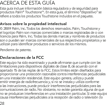 28ACERCA DE ESTA GUÍAEsta guía incluye información básica reguladora y de seguridad para productos Palm® Touchstone™. En esta guía, el término “dispositivo” se reereatodoslosproductosTouchstoneincluidosenelpaquete.Avisos sobre la propiedad intelectual © 2009 Palm, Inc. Todos los derechos reservados. Palm, Touchstone y el logotipo Palm son marcas comerciales o marcas registradas de o con licencia para Palm, Inc. Todas las demás marcas y nombres de productos son o pueden ser marcas comerciales de sus respectivos propietarios y se utilizanparaidenticarproductososerviciosdelosmismos.Pendiente de patente.Declaraciones de la FCCEsteequipohasidoexaminadoypuedearmarsequecumpleconlaslimitaciones para dispositivos digitales de clase B, de acuerdo con el apartado 15 de las reglas de la FCC. Estos límites están diseñados para proporcionar una protección razonable contra interferencias perjudiciales en una instalación residencial. Este equipo genera, utiliza y puede emitir energía de radiofrecuencia y, si no se instala y utiliza conforme a las instrucciones, puede producir interferencias perjudiciales para las comunicaciones de radio. No obstante, no existe garantía alguna de que no se produzcan interferencias en una instalación particular. Si este equipo causa interferencias perjudiciales a la recepción de radio o televisión (lo 