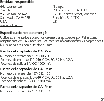 31Entidad responsible (Norteamérica)  (Europa) Palm Inc  Palm Europe Limited UK 950 W. Maude Ave.   59-60 Thames Street, Windsor Sunnyvale, CA 94085  Berkshire, SL4-1TX USA  UK   www.palm.comEspecicaciones de energíaUtilice solamente los accesorios de energía aprobados por Palm como adaptadores de CA y baterías. Las baterías no autorizadas y no aprobadas NO funcionarán con el teléfono Palm.Fuente del adaptador de CA: PalmNúmero de referencia: 157-10108-00Potencia de entrada: 100-240 V CA, 50/60 Hz, 0,2 APotencia de salida: 5 V CC, 1000 mAFuente del adaptador de CA: PalmNúmero de referencia: 157-10124-00Potencia de entrada: 100-240 V CA, 50/60 Hz, 0,2 APotencia de salida: 5 V CC, 1000 mAFuente del adaptador de CA: PalmNúmero de referencia: 157-10130-00