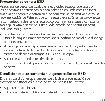 35Precauciones contra ESDAsegúrese de descargar cualquier electricidad estática que usted o los dispositivos electrónicos puedan haber acumulado antes de tocar cualquier dispositivo electrónico o de conectar un dispositivo a otro. La recomendación de Palm es que tome esta precaución antes de conectar la computadora de mano al equipo, colocarla en una base o conectarla a cualquier otro dispositivo. Esto puede hacerlo de diversas maneras, incluidas las siguientes:Establezca una conexión a tierra mientras sujeta el dispositivo móvil. •Paraello,toquesimultáneamenteunasuperciedemetalquedispongade conexión a tierra. Por ejemplo, si el equipo tiene una carcasa metálica y está conectado • a un enchufe estándar de dos clavijas con toma de tierra, al tocar la carcasa se debería descargar la ESD de su cuerpo.Aumente la humedad relativa del entorno.•InstaleelementosdeprevenciónespecícosparaESD,comoalfombrillas• de tierra.Condiciones que aumentan la generación de ESDEntre las condiciones que pueden contribuir a la acumulación de electricidad estática en el entorno se incluyen las siguientes:Baja humedad relativa.•El tipo de material. (El tipo de material que acumula la electricidad. •