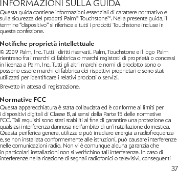 37INFORMAZIONI SULLA GUIDA Questa guida contiene informazioni essenziali di carattere normativo e sulla sicurezza del prodotti Palm® Touchstone™. Nella presente guida, il termine “dispositivo” si riferisce a tutti i prodotti Touchstone incluse in questa confezione.Notiche proprietà intellettuale© 2009 Palm, Inc. Tutti i diritti riservati. Palm, Touchstone e il logo Palm rientrano fra i marchi di fabbrica o marchi registrati di proprietà o concessi in licenza a Palm, Inc. Tutti gli altri marchi e nomi di prodotto sono o possono essere marchi di fabbrica dei rispettivi proprietari e sono stati utilizzatiperidenticareirelativiprodottioservizi.Brevetto in attesa di registrazione.Normative FCCQuesta apparecchiatura è stata collaudata ed è conforme ai limiti per i dispositivi digitali di Classe B, ai sensi della Parte 15 delle normative FCC.Talirequisitisonostatistabilitialnedigarantireunaprotezionedaqualsiasi interferenza dannosa nell’ambito di un’installazione domestica. Questa periferica genera, utilizza e può irradiare energia a radiofrequenza e, se non installata conformemente alle istruzioni, può causare interferenze nelle comunicazioni radio. Non vi è comunque alcuna garanzia che inparticolariinstallazioninonsiverichinotaliinterferenze.Incasodiinterferenze nella ricezione di segnali radiofonici o televisivi, conseguenti 