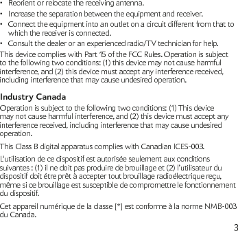 3Reorient or relocate the receiving antenna.•Increase the separation between the equipment and receiver.•Connect the equipment into an outlet on a circuit different from that to • which the receiver is connected.Consult the dealer or an experienced radio/TV technician for help.•This device complies with Part 15 of the FCC Rules. Operation is subject to the following two conditions: (1) this device may not cause harmful interference, and (2) this device must accept any interference received, including interference that may cause undesired operation.Industry CanadaOperation is subject to the following two conditions: (1) This device may not cause harmful interference, and (2) this device must accept any interference received, including interference that may cause undesired operation.This Class B digital apparatus complies with Canadian ICES-003.L‘utilisation de ce dispositif est autorisée seulement aux conditions suivantes : (1) il ne doit pas produire de brouillage et (2) l’utilisateur du dispositif doit étre prêt à accepter tout brouillage radioélectrique reçu, même si ce brouillage est susceptible de compromettre le fonctionnement du dispositif.Cet appareil numérique de la classe [*] est conforme à la norme NMB-003 du Canada.