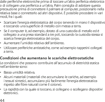 44dalle periferiche elettroniche prima di toccare un’altra periferica elettronica o di collegare una periferica a un’altra. Palm consiglia di adottare questa precauzione prima di connettere il palmare al computer, posizionarlo nella relativa base o connetterlo ad altri dispositivi. È possibile procedere in vari modi, fra i quali:Scaricare l’energia elettrostatica del corpo tenendo in mano il dispositivo •etoccandounasuperciedimetalloconmessaaterra.Se il computer è, ad esempio, dotato di una custodia di metallo ed è • collegato a una presa standard a tre poli, toccando la custodia stessa si scarica l’energia elettrostatica del corpo.Aumentare l’umidità relativa dell’ambiente.•Utilizzare periferiche antistatiche, come ad esempio tappetini collegati • a terra.Condizioni che aumentano le scariche elettrostaticheLe condizioni che possono contribuire all’accumulo di elettricità statica nell’ambiente sono:Bassa umidità relativa.•Alcuni materiali (materiali che accumulano le cariche, ad esempio • i tessuti sintetici, accumulano più facilmente l’energia elettrostatica rispettoallebrenaturalicomeilcotone).La rapidità con la quale si toccano, si collegano o scollegano dispositivi • elettronici.