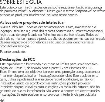 46SOBRE ESTE GUIAEste guia contém informações gerais sobre regulamentação e segurança do produtos Palm® Touchstone™. Neste guia o termo “dispositivo” se refere a todos os produtos Touchstone incluídos nesse pacote.Avisos sobre propriedade intelectual©2009 Palm, Inc. Todos os direitos reservados. Palm, Touchstone e o logotipo Palm são algumas das marcas comerciais ou marcas comerciais registradas de propriedade da Palm, Inc. ou a ela licenciadas. Todos os demais nomes de marcas e produtos são ou podem ser marcas comerciais deseusrespectivosproprietáriosesãousadosparaidenticarseusprodutos ou serviços.Patente pendente.Declarações da FCCEste equipamento foi testado e cumpre os limites para um dispositivo digital de Classe B, de acordo com a parte 15 das Normas da FCC. Esses limites têm por objetivo fornecer uma proteção adequada contra interferência prejudicial em instalações residenciais. Este equipamento gera, utiliza e pode irradiar energia de radiofreqüência e, se não for instalado e usado de acordo com as instruções, poderá provocar interferência prejudicial às comunicações via rádio. No entanto, não há garantia de que tal interferência não venha a ocorrer em determinadas instalações. Se este equipamento provocar interferência prejudicial a 