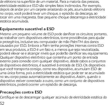 52de elétrons na superfície de um material. Para a maioria das pessoas, eletricidade estática e ESD são simples fatos incômodos. Por exemplo, depois de andar por um carpete arrastando os pés, acumulando elétrons no corpo, você poderá levar um choque, o episódio da descarga, ao tocar em uma maçaneta. Esse pequeno choque descarrega a eletricidade estática acumulada.Equipamento suscetível a ESDMesmoumpequenovolumedeESDpodedanicaroscircuitos;portanto,ao trabalhar com dispositivos eletrônicos, tome providências para ajudar a protegê-los, inclusive seu computador de mão PalmTM dos danos causados por ESD. Embora a Palm tenha proteções internas contra ESD em seus produtos, a ESD é um fato e, a menos que seja neutralizada, poderáelevar-seealcançarníveisquepoderãodanicarseuequipamento.Qualquer dispositivo eletrônico que contenha um ponto de entrada externo para conexão com qualquer dispositivo, desde cabos a conjuntos de dispositivos eletrônicos, é suscetível à entrada de ESD. Os dispositivos que você transporta consigo, como seu dispositivo, acumulam ESD de uma única forma, pois a eletricidade estática que pode ter se acumulado no seu corpo passa automaticamente ao dispositivo. Assim, quando o dispositivo estiver conectado a outro, como um conjunto de dispositivos eletrônicos, poderá ocorrer um episódio de descarga.Precauções contra ESDCertique-sededescarregarqualqueracúmulodeeletricidadeestáticado