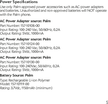 5Power SpecicationsUse only Palm-approved power accessories such as AC-power adapters and batteries. Unauthorized and non-approved batteries will NOT operate with the Palm phone.AC Power Adapter source: PalmPart Number: 157-10108-00Input Rating: 100-240 Vac, 50/60Hz, 0.2AOutput Rating: 5Vdc, 1000mAAC Power Adapter source: PalmPart Number: 157-10124-00Input Rating: 100-240 Vac, 50/60Hz, 0.2AOutput Rating: 5Vdc, 1000mAAC Power Adapter source: PalmPart Number: 157-10130-00Input Rating: 100-240Vac, 50/60Hz, 0.2AOutput Rating: 5Vdc, 1000mABattery Source: PalmType: Rechargeable Li-ion PolymerModel: 157-10119-00Rating: 3.7Vdc, 1150mAh (minimum)