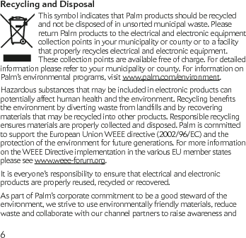 6Recycling and DisposalThis symbol indicates that Palm products should be recycled and not be disposed of in unsorted municipal waste. Please return Palm products to the electrical and electronic equipment collection points in your municipality or county or to a facility that properly recycles electrical and electronic equipment. These collection points are available free of charge. For detailed information please refer to your municipality or county. For information on Palm’s environmental programs, visit www.palm.com/environment.Hazardous substances that may be included in electronic products can potentiallyaffecthumanhealthandtheenvironment.Recyclingbenetstheenvironmentbydivertingwastefromlandllsandbyrecoveringmaterials that may be recycled into other products. Responsible recycling ensures materials are properly collected and disposed. Palm is committed to support the European Union WEEE directive (2002/96/EC) and the protection of the environment for future generations. For more information on the WEEE Directive implementation in the various EU member states please see www.weee-forum.org.It is everyone’s responsibility to ensure that electrical and electronic products are properly reused, recycled or recovered.As part of Palm’s corporate commitment to be a good steward of the environment, we strive to use environmentally friendly materials, reduce waste and collaborate with our channel partners to raise awareness and 