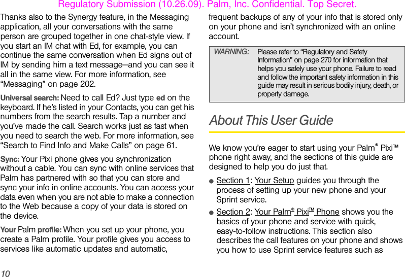 10Thanks also to the Synergy feature, in the Messaging application, all your conversations with the same person are grouped together in one chat-style view. If you start an IM chat with Ed, for example, you can continue the same conversation when Ed signs out of IM by sending him a text message—and you can see it all in the same view. For more information, see “Messaging” on page 202.Universal search: Need to call Ed? Just type ed on the keyboard. If he’s listed in your Contacts, you can get his numbers from the search results. Tap a number and you’ve made the call. Search works just as fast when you need to search the web. For more information, see “Search to Find Info and Make Calls” on page 61. Sync: Your Pixi phone gives you synchronization without a cable. You can sync with online services that Palm has partnered with so that you can store and sync your info in online accounts. You can access your data even when you are not able to make a connection to the Web because a copy of your data is stored on the device.Your Palm profile: When you set up your phone, you create a Palm profile. Your profile gives you access to services like automatic updates and automatic, frequent backups of any of your info that is stored only on your phone and isn’t synchronized with an online account. About This User GuideWe know you’re eager to start using your Palm® Pixi™ phone right away, and the sections of this guide are designed to help you do just that.ⅷSection 1: Your Setup guides you through the process of setting up your new phone and your Sprint service. ⅷSection 2: Your Palm® PixiTM Phone shows you the basics of your phone and service with quick, easy-to-follow instructions. This section also describes the call features on your phone and shows you how to use Sprint service features such as WARNING: Please refer to “Regulatory and Safety Information” on page 270 for information that helps you safely use your phone. Failure to read and follow the important safety information in this guide may result in serious bodily injury, death, or property damage.Regulatory Submission (10.26.09). Palm, Inc. Confidential. Top Secret.