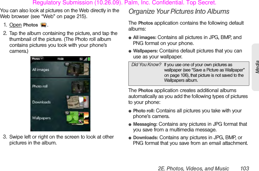 2E. Photos, Videos, and Music 103MediaYou can also look at pictures on the Web directly in the Web browser (see “Web” on page 215).1. Open Photos .2. Tap the album containing the picture, and tap the thumbnail of the picture. (The Photo roll album contains pictures you took with your phone’s camera.)3. Swipe left or right on the screen to look at other pictures in the album.Organize Your Pictures Into AlbumsThe Photos application contains the following default albums: ⅷAll images: Contains all pictures in JPG, BMP, and PNG format on your phone.ⅷWallpapers: Contains default pictures that you can use as your wallpaper.The Photos application creates additional albums automatically as you add the following types of pictures to your phone: ⅷPhoto roll: Contains all pictures you take with your phone’s camera. ⅷMessaging: Contains any pictures in JPG format that you save from a multimedia message.ⅷDownloads: Contains any pictures in JPG, BMP, or PNG format that you save from an email attachment.Did You Know? If you use one of your own pictures as wallpaper (see “Save a Picture as Wallpaper” on page 106), that picture is not saved to the Wallpapers album.Regulatory Submission (10.26.09). Palm, Inc. Confidential. Top Secret.