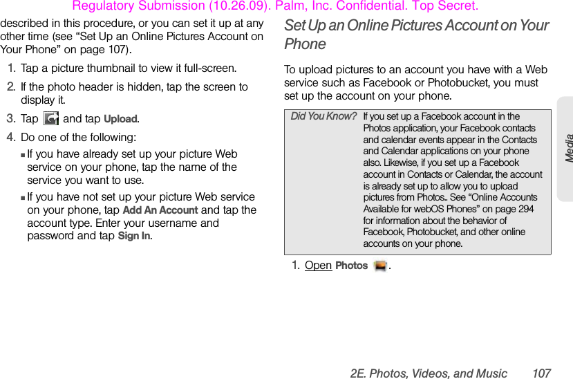 2E. Photos, Videos, and Music 107Mediadescribed in this procedure, or you can set it up at any other time (see “Set Up an Online Pictures Account on Your Phone” on page 107).1. Tap a picture thumbnail to view it full-screen.2. If the photo header is hidden, tap the screen to display it.3. Tap   and tap Upload.4. Do one of the following:ⅢIf you have already set up your picture Web service on your phone, tap the name of the service you want to use.ⅢIf you have not set up your picture Web service on your phone, tap Add An Account and tap the account type. Enter your username and password and tap Sign In.Set Up an Online Pictures Account on Your PhoneTo upload pictures to an account you have with a Web service such as Facebook or Photobucket, you must set up the account on your phone.1. Open Photos .Did You Know? If you set up a Facebook account in the Photos application, your Facebook contacts and calendar events appear in the Contacts and Calendar applications on your phone also. Likewise, if you set up a Facebook account in Contacts or Calendar, the account is already set up to allow you to upload pictures from Photos.. See “Online Accounts Available for webOS Phones” on page 294 for information about the behavior of Facebook, Photobucket, and other online accounts on your phone.Regulatory Submission (10.26.09). Palm, Inc. Confidential. Top Secret.