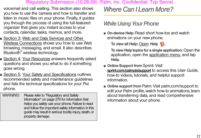 11voicemail and call waiting. This section also shows you how to use the camera and how to transfer and listen to music files on your phone. Finally, it guides you through the process of using the full-featured organizer that gives you instant access to your contacts, calendar, tasks, memos, and more.ⅷSection 3: Web and Data Services and Other Wireless Connections shows you how to use Web browsing, messaging, and email. It also describes Bluetooth® wireless technology.ⅷSection 4: Your Resources answers frequently asked questions and shows you what to do if something goes wrong.ⅷSection 5: Your Safety and Specifications outlines recommended safety and maintenance guidelines and lists the technical specifications for your Pixi phone.Where Can I Learn More?While Using Your PhoneⅷOn-device Help: Read short how-tos and watch animations on your new phone.To view all Help: Open Help .To view Help topics for a single application: Open the application, open the application menu, and tap Help.ⅷOnline Support from Sprint: Visit sprint.com/palmpixisupport to access this User Guide, how-to videos, tutorials, and helpful support information.ⅷOnline support from Palm: Visit palm.com/support to edit your Palm profile, watch how-to animations, learn about transferring data, and read comprehensive information about your phone.WARNING: Please refer to “Regulatory and Safety Information” on page 270 for information that helps you safely use your phone. Failure to read and follow the important safety information in this guide may result in serious bodily injury, death, or property damage.Regulatory Submission (10.26.09). Palm, Inc. Confidential. Top Secret.