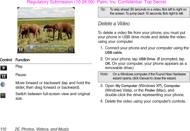 110 2E. Photos, Videos, and MusicDelete a VideoTo delete a video file from your phone, you must put your phone in USB drive mode and delete the video using your computer.1. Connect your phone and your computer using the USB cable.2. On your phone, tap USB Drive. (If prompted, tap OK. On your computer, your phone appears as a removable drive.)3. Open My Computer (Windows XP), Computer (Windows Vista), or the Finder (Mac), and double-click the drive representing your phone.4. Delete the video using your computer’s controls.Control FunctionPlay.Pause.Move forward or backward (tap and hold the slider, then drag forward or backward).Switch between full-screen view and original size.Tip: To skip ahead 30 seconds in a video, flick left to right on the screen. To jump back 10 seconds, flick right to left.Note: On a Windows computer, if the Found New Hardware wizard opens, click Cancel to close the wizard. Regulatory Submission (10.26.09). Palm, Inc. Confidential. Top Secret.