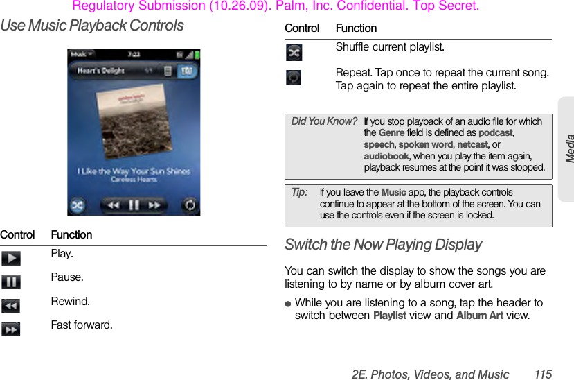 2E. Photos, Videos, and Music 115MediaUse Music Playback ControlsSwitch the Now Playing DisplayYou can switch the display to show the songs you are listening to by name or by album cover art.ⅷWhile you are listening to a song, tap the header to switch between Playlist view and Album Art view.Control FunctionPlay.Pause.Rewind.Fast forward.Shuffle current playlist.Repeat. Tap once to repeat the current song. Tap again to repeat the entire playlist.Did You Know? If you stop playback of an audio file for which the Genre field is defined as podcast, speech, spoken word, netcast, or audiobook, when you play the item again, playback resumes at the point it was stopped.Tip: If you leave the Music app, the playback controls continue to appear at the bottom of the screen. You can use the controls even if the screen is locked.Control FunctionRegulatory Submission (10.26.09). Palm, Inc. Confidential. Top Secret.